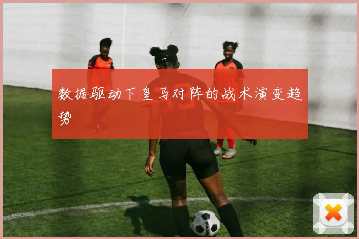 数据驱动下皇马对阵的战术演变趋势