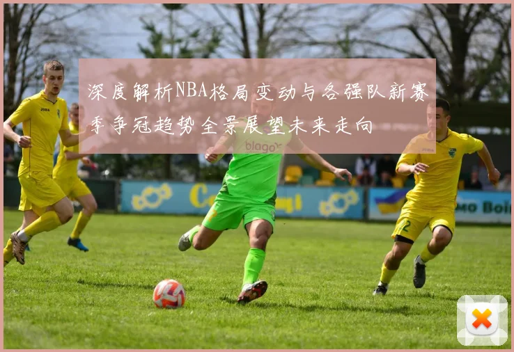 深度解析NBA格局变动与各强队新赛季争冠趋势全景展望未来走向