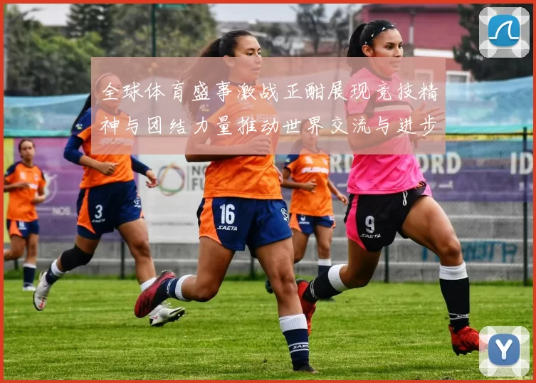 全球体育盛事激战正酣展现竞技精神与团结力量推动世界交流与进步