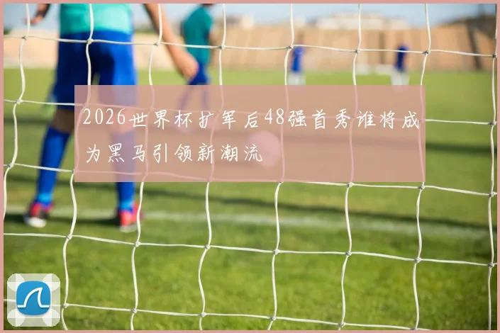2026世界杯扩军后48强首秀谁将成为黑马引领新潮流