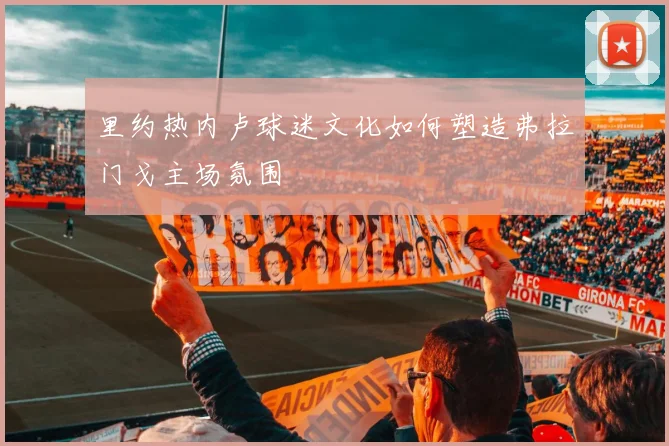 里约热内卢球迷文化如何塑造弗拉门戈主场氛围