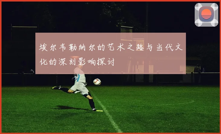 埃尔韦勒纳尔的艺术之路与当代文化的深刻影响探讨
