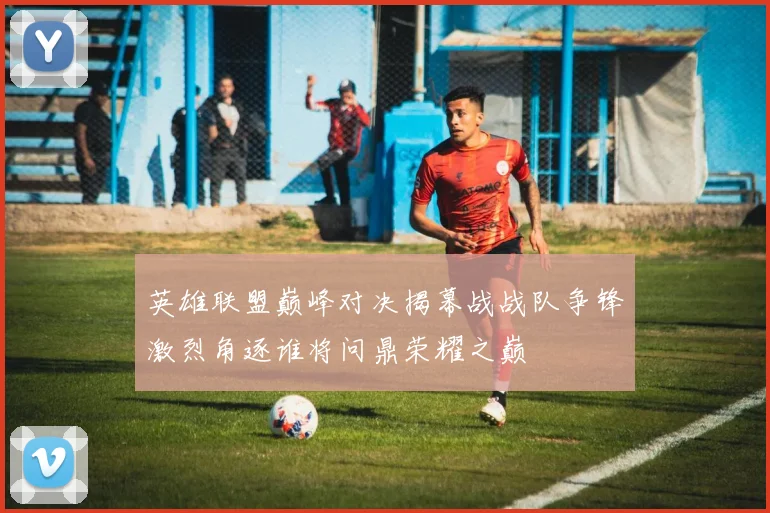 英雄联盟巅峰对决揭幕战战队争锋激烈角逐谁将问鼎荣耀之巅