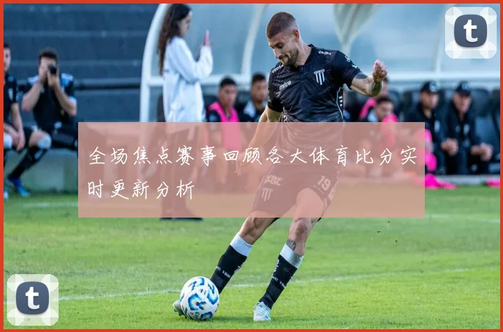 全场焦点赛事回顾各大体育比分实时更新分析