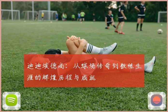 迪迪埃德尚：从球场传奇到教练生涯的辉煌历程与成就