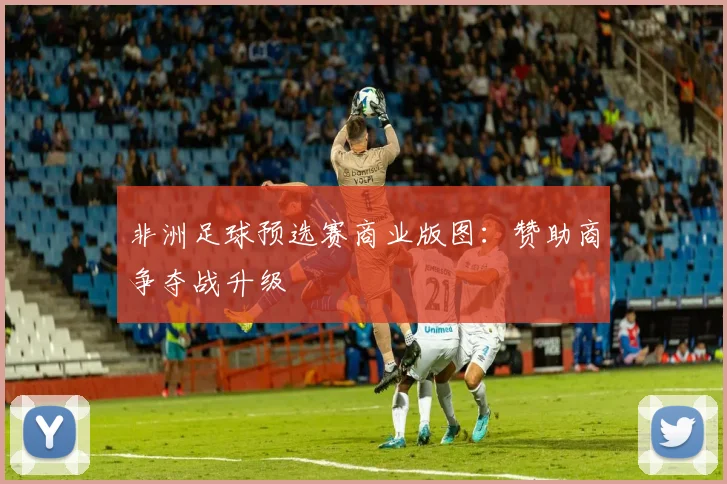 非洲足球预选赛商业版图：赞助商争夺战升级