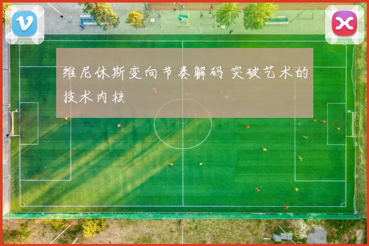 维尼休斯变向节奏解码 突破艺术的技术内核