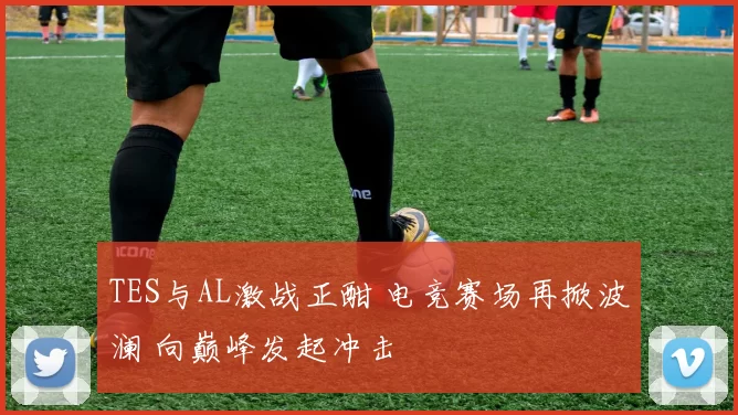 TES与AL激战正酣 电竞赛场再掀波澜 向巅峰发起冲击
