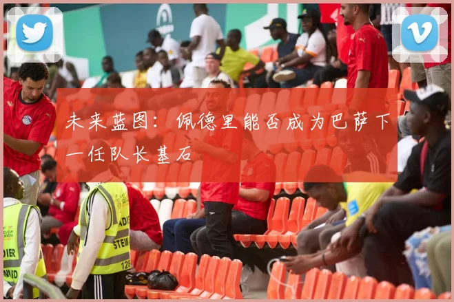 未来蓝图：佩德里能否成为巴萨下一任队长基石