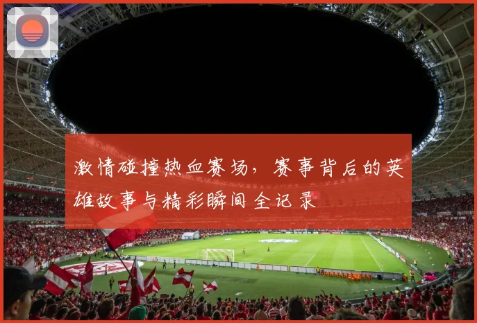 激情碰撞热血赛场，赛事背后的英雄故事与精彩瞬间全记录