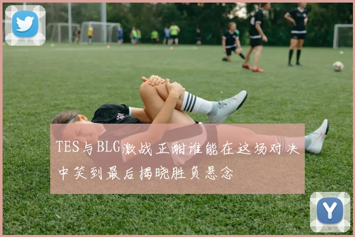 TES与BLG激战正酣谁能在这场对决中笑到最后揭晓胜负悬念