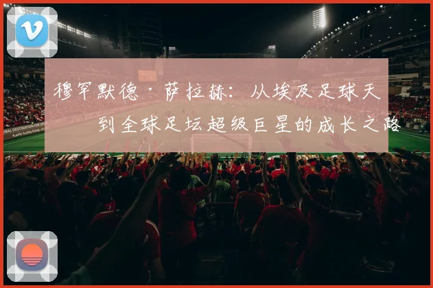 穆罕默德·萨拉赫：从埃及足球天才到全球足坛超级巨星的成长之路