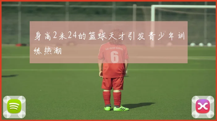 身高2米24的篮球天才引发青少年训练热潮
