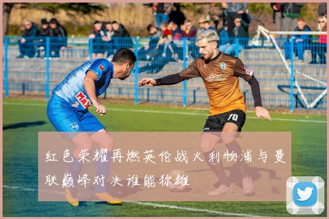 红色荣耀再燃英伦战火利物浦与曼联巅峰对决谁能称雄