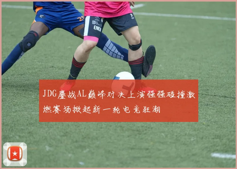 JDG鏖战AL巅峰对决上演强强碰撞激燃赛场掀起新一轮电竞狂潮
