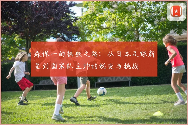 森保一的执教之路：从日本足球新星到国家队主帅的蜕变与挑战