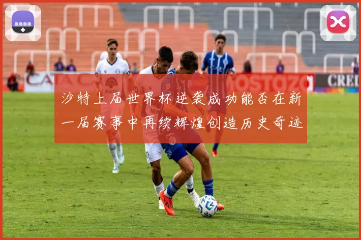 沙特上届世界杯逆袭成功能否在新一届赛事中再续辉煌创造历史奇迹