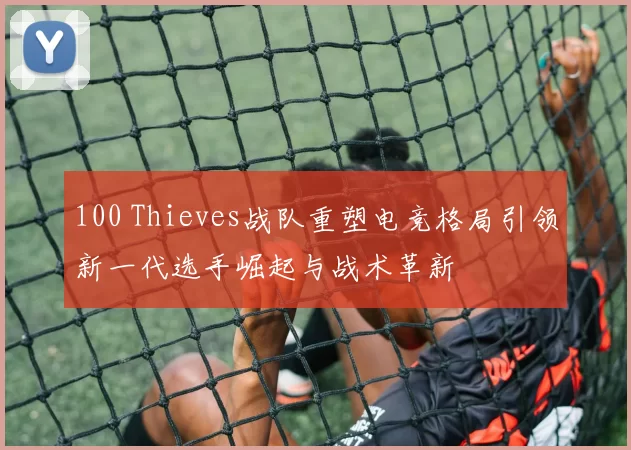 100 Thieves战队重塑电竞格局引领新一代选手崛起与战术革新